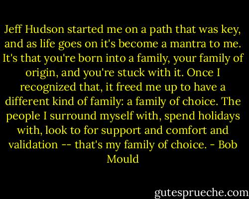 Jeff Hudson started me on a path that was key, and as life goes on it's become a mantra to me. It's that you're born into a family, your family of origin, and you're stuck with it. Once I recognized that, it freed me up to have a different kind of family: a family of choice. The people I surround myself with, spend holidays with, look to for support and comfort and validation -- that's my family of choice. - Bob Mould