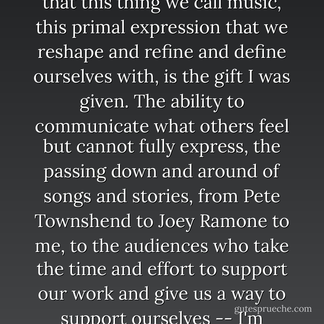 It reset and mended my freshly damaged and distorted view of life, and made me recognize that this thing we call music, this primal expression that we reshape and refine and define ourselves with, is the gift I was given. The ability to communicate what others feel but cannot fully express, the passing down and around of songs and stories, from Pete Townshend to Joey Ramone to me, to the audiences who take the time and effort to support our work and give us a way to support ourselves -- I'm thinking this is what I am supposed to be doing. - Bob Mould