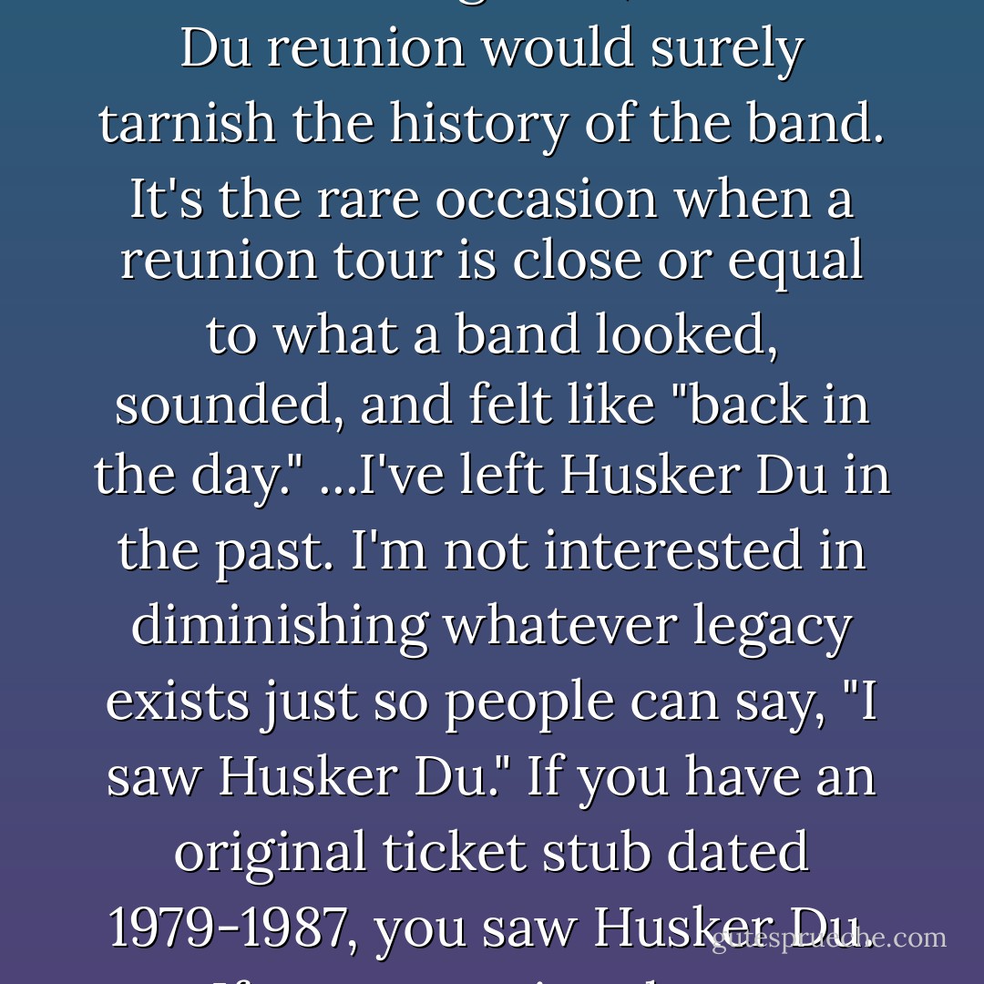 Beyond my personal reasons for not looking back, a Husker Du reunion would surely tarnish the history of the band. It's the rare occasion when a reunion tour is close or equal to what a band looked, sounded, and felt like "back in the day." ...I've left Husker Du in the past. I'm not interested in diminishing whatever legacy exists just so people can say, "I saw Husker Du." If you have an original ticket stub dated 1979-1987, you saw Husker Du. If not, you missed out. - Bob Mould