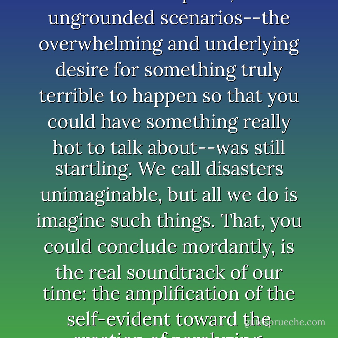 [T]he relentless note of incipient hysteria, the invitation to panic, the ungrounded scenarios--the overwhelming and underlying desire for something truly terrible to happen so that you could have something really hot to talk about--was still startling. We call disasters unimaginable, but all we do is imagine such things. That, you could conclude mordantly, is the real soundtrack of our time: the amplification of the self-evident toward the creation of paralyzing, preëmptive paranoia. - Adam Gopnik