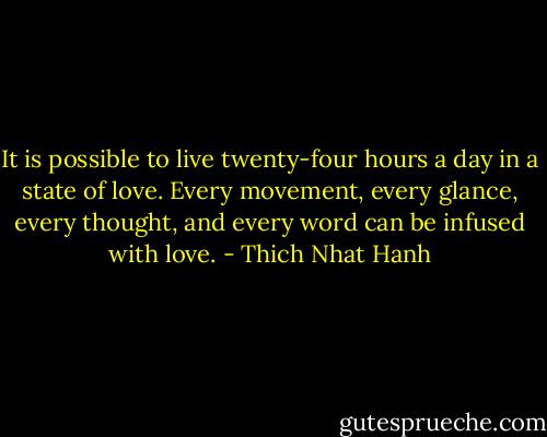 It is possible to live twenty-four hours a day in a state of love. Every movement, every glance, every thought, and every word can be infused with love. - Thich Nhat Hanh