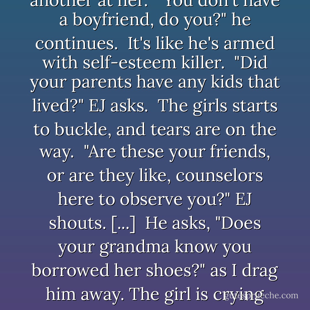 Carter: "Dude, I don't know why it works, it just does. [...] Just pretend you're not into 'em and then ask a question. What's the worst that could happen?"<br /><br />EJ makes eye contact with the smallest one, off to the side. [...]<br />She looks up at EJ and gives him the nicest smile. He pulls the trigger and yells, "You think you're hot stuff, don't you?"<br /><br />What the...? Where are you going with this?<br /><br />"Excuse me?" she replies, kind of sweetly.<br />EJ asks, "You think you're cool, don't you? Where did you get that shirt, the Salvation Army? What the hell is with your hair?<br /><br />My eyes are as big as basketballs as he fires one mean-ass question after another at her.<br /><br />"You don't have a boyfriend, do you?" he continues.<br /><br />It's like he's armed with self-esteem killer.<br /><br />"Did your parents have any kids that lived?" EJ asks.<br /><br />The girls starts to buckle, and tears are on the way.<br /><br />"Are these your friends, or are they like, counselors here to observe you?" EJ shouts. [...]<br /><br />He asks, "Does your grandma know you borrowed her shoes?" as I drag him away. The girl is crying pretty hard, and her friends are trying to console her. [...]<br /><br />"Man, that didn't do very well. What do you think I did wrong?" EJ asks.<br />"Are you serious?" I ask<br />"I was just doing what you told me to," he replies.<br />"I-I-I told you to go up to that girl and start abusing her?" I ask.<br />"You said to ask her questions and pretend I didn't like her!" he yells back.<br />"Pretend YOU'RE NOT INTO HER!" I clarify. "Not that you hate her and wish she would die! Good God, that girl thought she was gonna get a boyfriend when you walked up, not years of therapy."<br />"Do you think I still have a shot?" he asks<br />"NO, I don't!" I bark - Brent Crawford