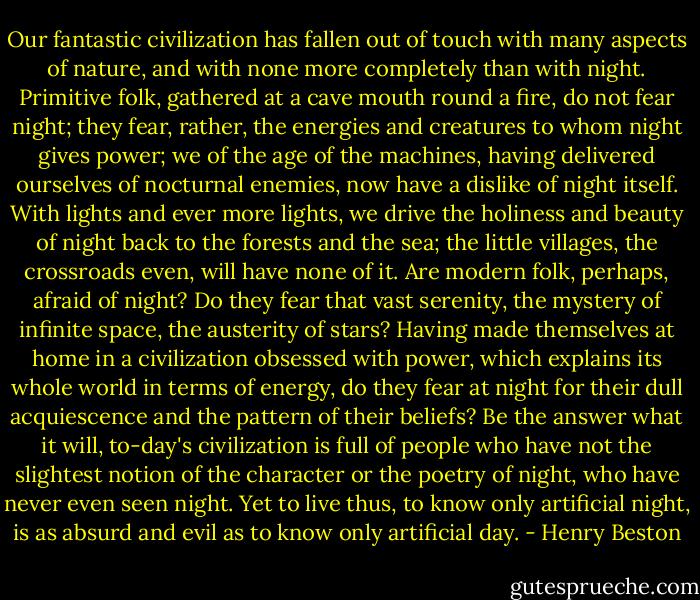 Our fantastic civilization has fallen out of touch with many aspects of nature, and with none more completely than with night. Primitive folk, gathered at a cave mouth round a fire, do not fear night; they fear, rather, the energies and creatures to whom night gives power; we of the age of the machines, having delivered ourselves of nocturnal enemies, now have a dislike of night itself. With lights and ever more lights, we drive the holiness and beauty of night back to the forests and the sea; the little villages, the crossroads even, will have none of it. Are modern folk, perhaps, afraid of night? Do they fear that vast serenity, the mystery of infinite space, the austerity of stars? Having made themselves at home in a civilization obsessed with power, which explains its whole world in terms of energy, do they fear at night for their dull acquiescence and the pattern of their beliefs? Be the answer what it will, to-day's civilization is full of people who have not the slightest notion of the character or the poetry of night, who have never even seen night. Yet to live thus, to know only artificial night, is as absurd and evil as to know only artificial day. - Henry Beston