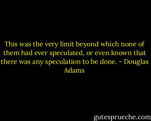 This was the very limit beyond which none of them had ever speculated, or even known that there was any speculation to be done. - Douglas Adams