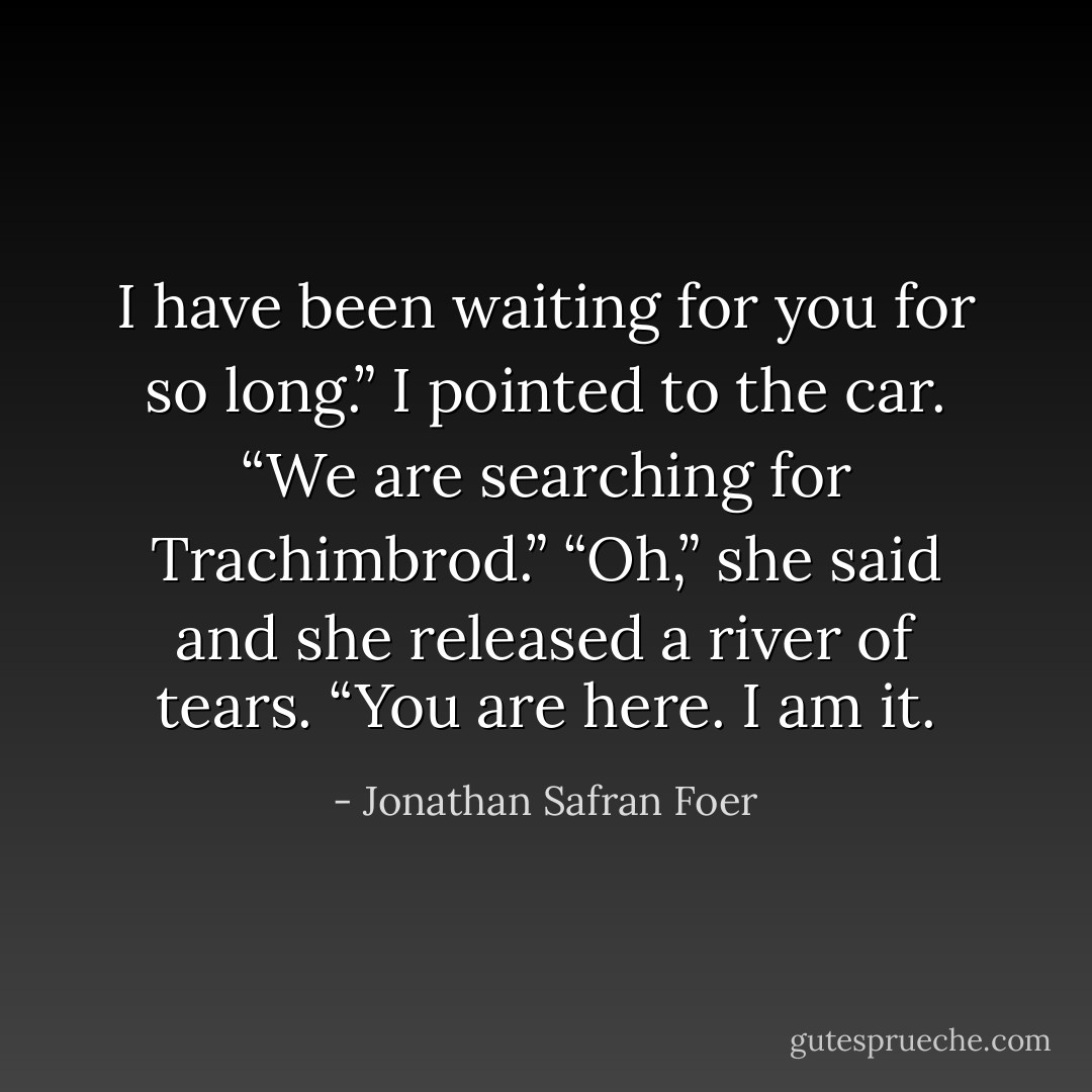 I have been waiting for you for so long.”<br />I pointed to the car. “We are searching for Trachimbrod.”<br />“Oh,” she said and she released a river of tears. “You are here. I am it. - Jonathan Safran Foer