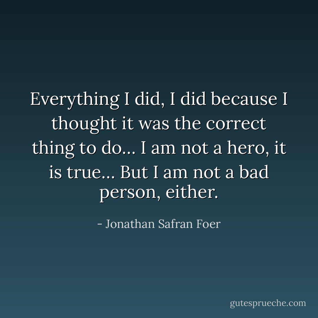 Everything I did, I did because I thought it was the correct thing to do… I am not a hero, it is true… But I am not a bad person, either. - Jonathan Safran Foer