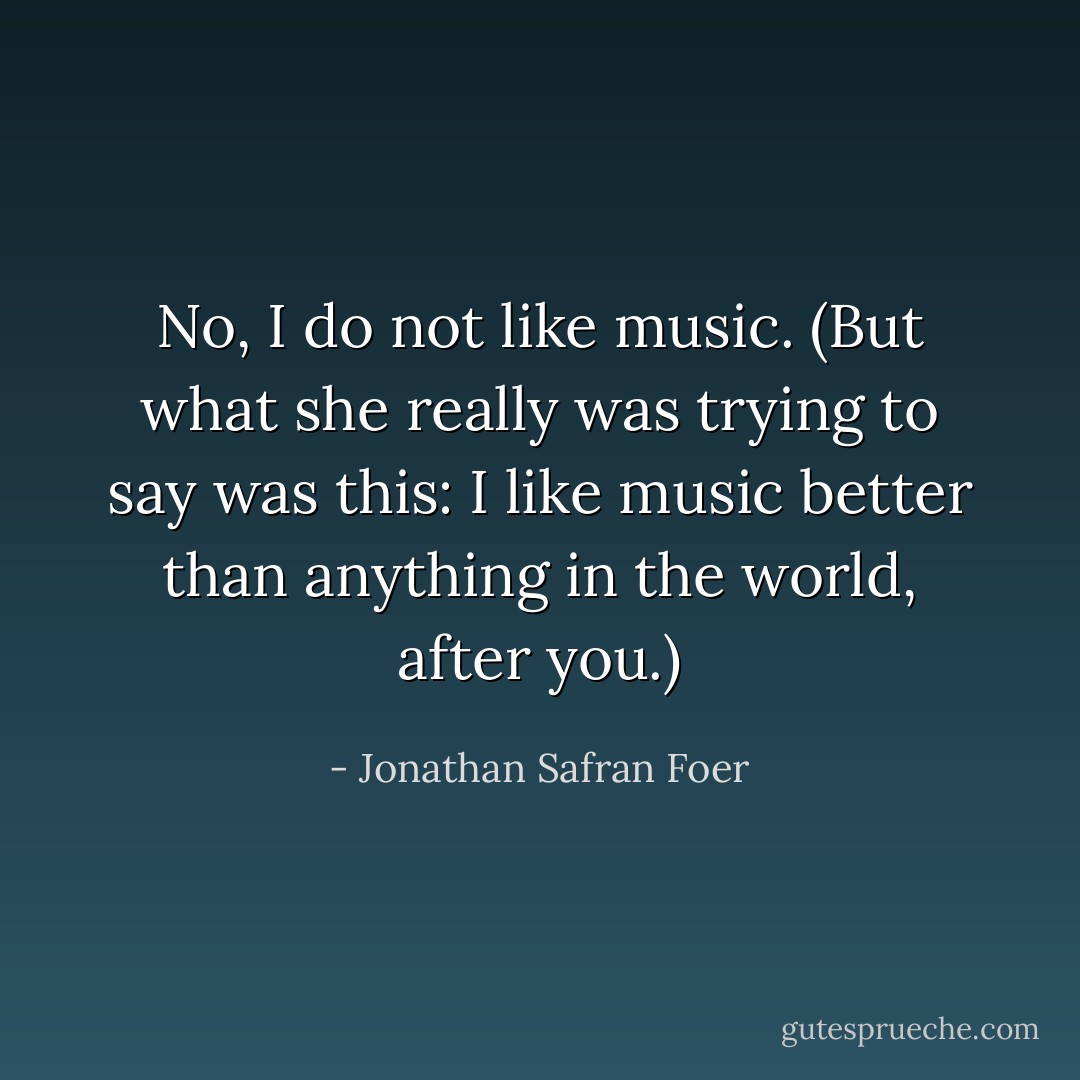No, I do not like music. (But what she really was trying to say was this: I like music better than anything in the world, after you.) - Jonathan Safran Foer