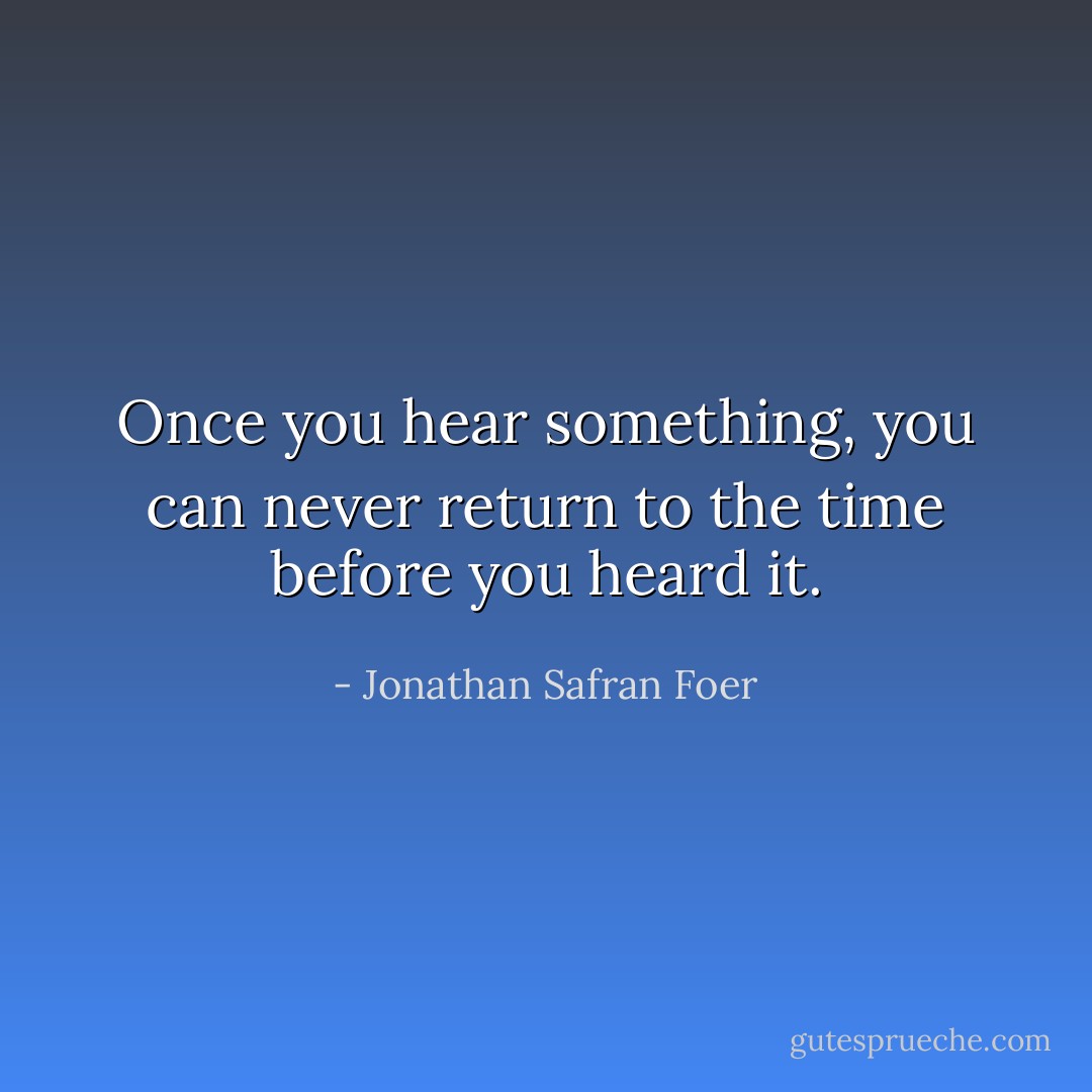Once you hear something, you can never return to the time before you heard it. - Jonathan Safran Foer