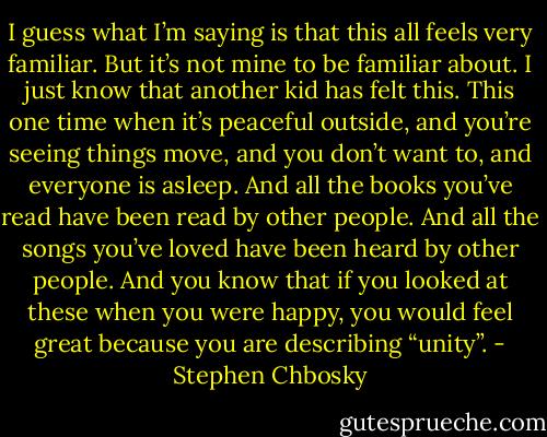 I guess what I’m saying is that this all feels very familiar. But it’s not mine to be familiar about. I just know that another kid has felt this. This one time when it’s peaceful outside, and you’re seeing things move, and you don’t want to, and everyone is asleep. And all the books you’ve read have been read by other people. And all the songs you’ve loved have been heard by other people. And you know that if you looked at these when you were happy, you would feel great because you are describing “unity”. - Stephen Chbosky