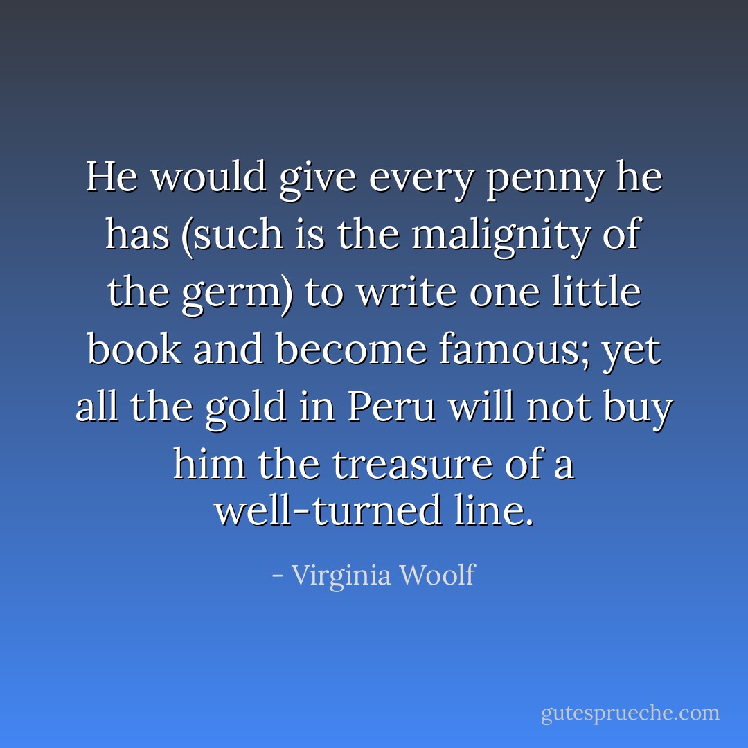 He would give every penny he has (such is the malignity of the germ) to write one little book and become famous; yet all the gold in Peru will not buy him the treasure of a well-turned line. - Virginia Woolf