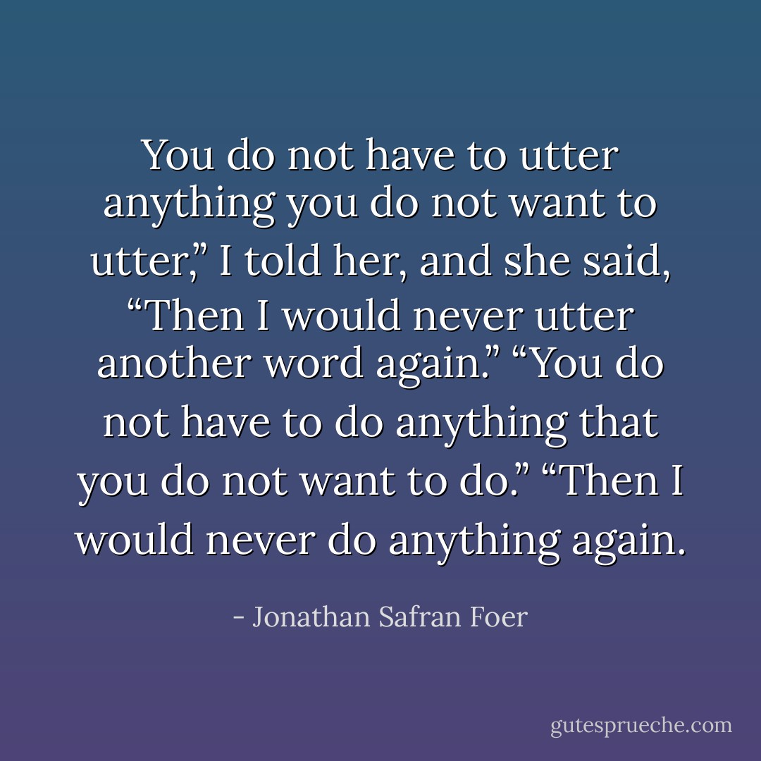 You do not have to utter anything you do not want to utter,” I told her, and she said, “Then I would never utter another word again.” “You do not have to do anything that you do not want to do.” “Then I would never do anything again. - Jonathan Safran Foer