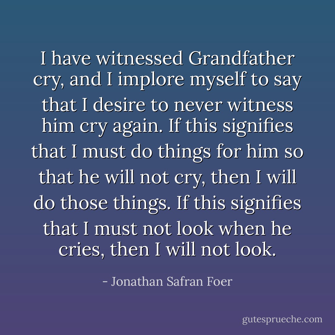 I have witnessed Grandfather cry, and I implore myself to say that I desire to never witness him cry again. If this signifies that I must do things for him so that he will not cry, then I will do those things. If this signifies that I must not look when he cries, then I will not look. - Jonathan Safran Foer