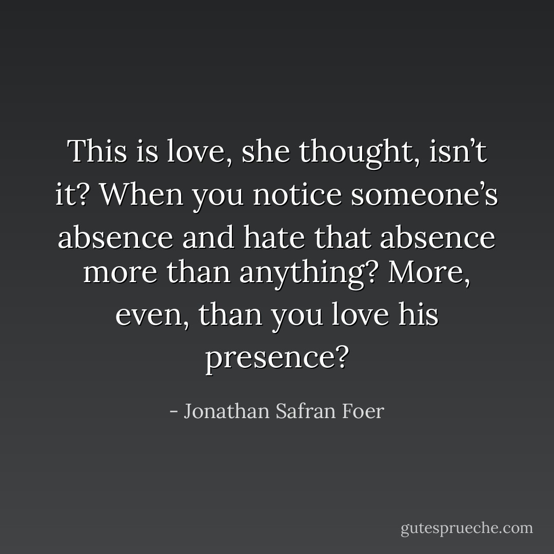 This is love, she thought, isn’t it? When you notice someone’s absence and hate that absence more than anything? More, even, than you love his presence? - Jonathan Safran Foer