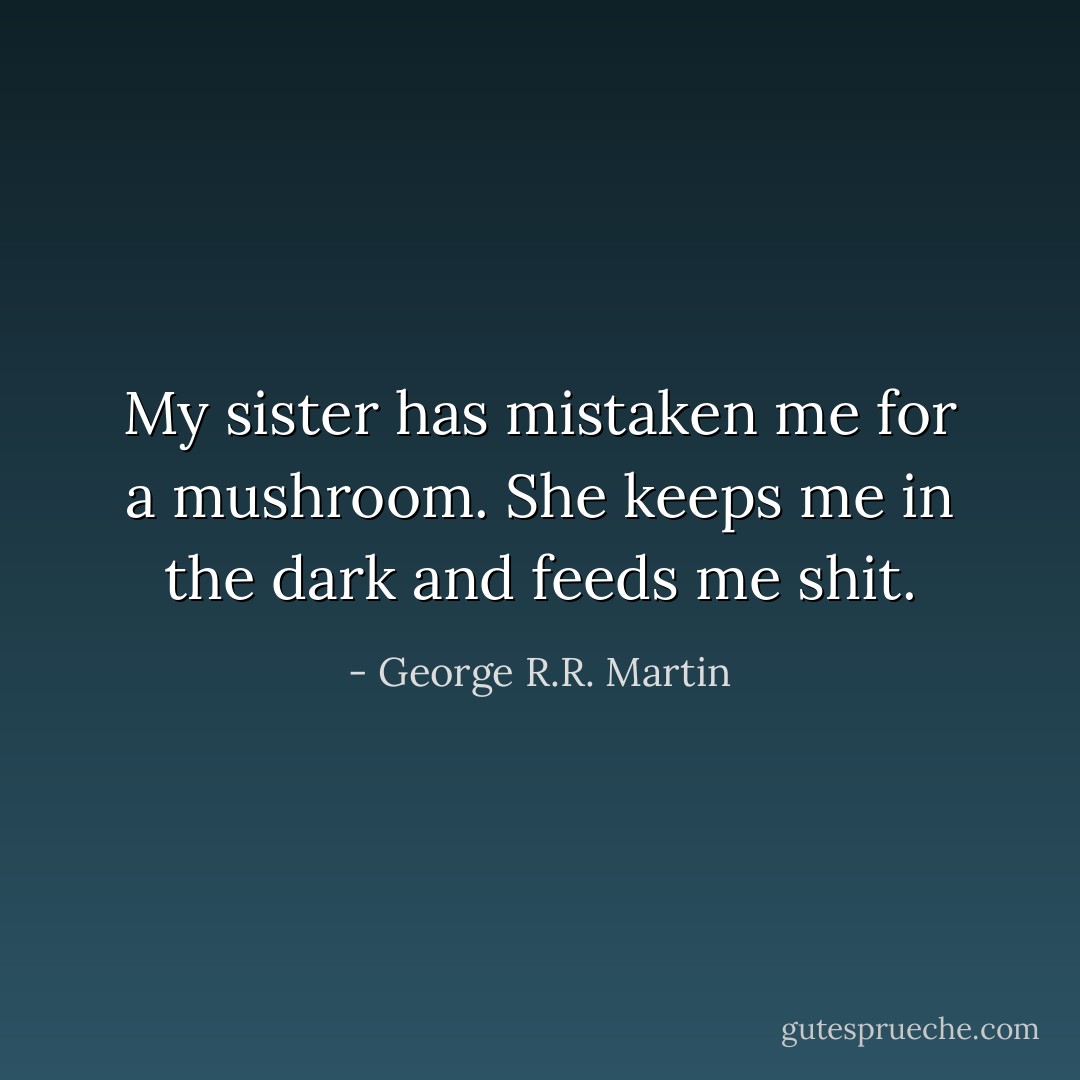 My sister has mistaken me for a mushroom. She keeps me in the dark and feeds me shit. - George R.R. Martin