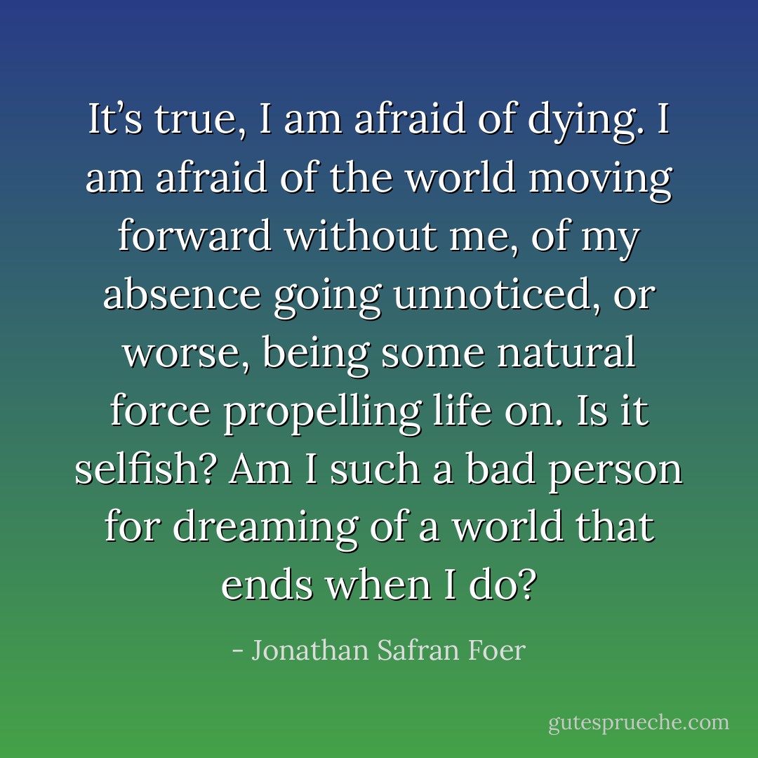 It’s true, I am afraid of dying. I am afraid of the world moving forward without me, of my absence going unnoticed, or worse, being some natural force propelling life on. Is it selfish? Am I such a bad person for dreaming of a world that ends when I do? - Jonathan Safran Foer