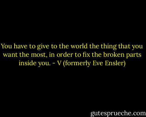 You have to give to the world the thing that you want the most, in order to fix the broken parts inside you. - V (formerly Eve Ensler)