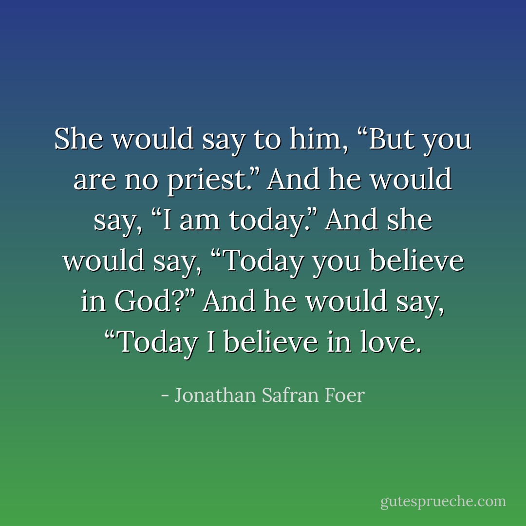 She would say to him, “But you are no priest.” And he would say, “I am today.” And she would say, “Today you believe in God?” And he would say, “Today I believe in love. - Jonathan Safran Foer