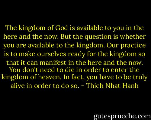 The kingdom of God is available to you in the here and the now. But the question is whether you are available to the kingdom. Our practice is to make ourselves ready for the kingdom so that it can manifest in the here and the now. You don't need to die in order to enter the kingdom of heaven. In fact, you have to be truly alive in order to do so. - Thich Nhat Hanh
