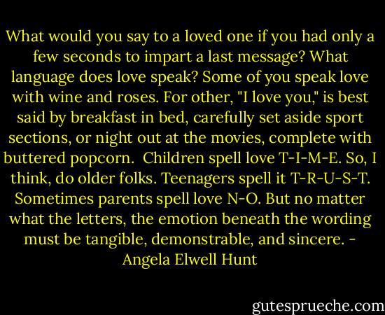 What would you say to a loved one if you had only a few seconds to impart a last message? What language does love speak?<br />Some of you speak love with wine and roses. For other, "I love you," is best said by breakfast in bed, carefully set aside sport sections, or night out at the movies, complete with buttered popcorn. <br />Children spell love T-I-M-E. So, I think, do older folks.<br />Teenagers spell it T-R-U-S-T. Sometimes parents spell love N-O.<br />But no matter what the letters, the emotion beneath the wording must be tangible, demonstrable, and sincere. - Angela Elwell Hunt