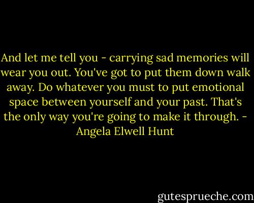 And let me tell you - carrying sad memories will wear you out. You've got to put them down walk away. Do whatever you must to put emotional space between yourself and your past. That's the only way you're going to make it through. - Angela Elwell Hunt