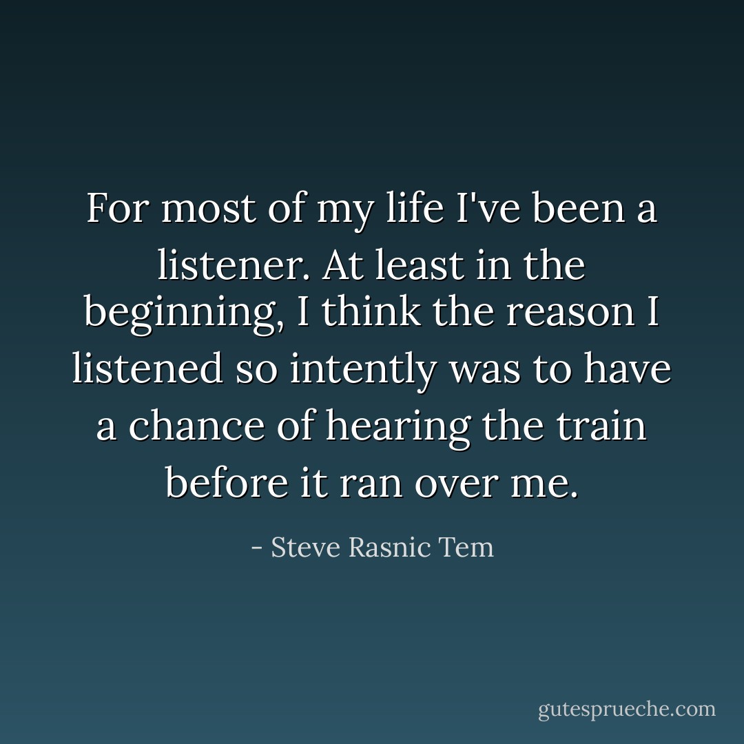 For most of my life I've been a listener. At least in the beginning, I think the reason I listened so intently was to have a chance of hearing the train before it ran over me. - Steve Rasnic Tem