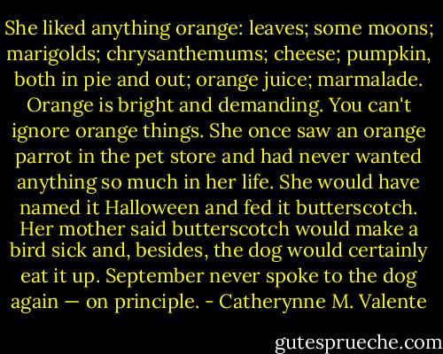 She liked anything orange: leaves; some moons; marigolds; chrysanthemums; cheese; pumpkin, both in pie and out; orange juice; marmalade. Orange is bright and demanding. You can't ignore orange things. She once saw an orange parrot in the pet store and had never wanted anything so much in her life. She would have named it Halloween and fed it butterscotch. Her mother said butterscotch would make a bird sick and, besides, the dog would certainly eat it up. September never spoke to the dog again — on principle. - Catherynne M. Valente