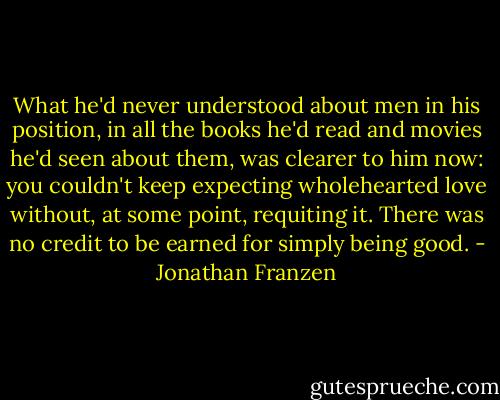 What he'd never understood about men in his position, in all the books he'd read and movies he'd seen about them, was clearer to him now: you couldn't keep expecting wholehearted love without, at some point, requiting it. There was no credit to be earned for simply being good. - Jonathan Franzen