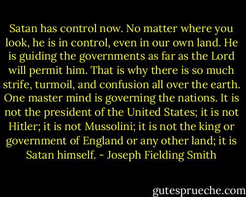 Satan has control now. No matter where you look, he is in control, even in our own land. He is guiding the governments as far as the Lord will permit him. That is why there is so much strife, turmoil, and confusion all<br />over the earth. One master mind is governing the nations. It is not the president of the United States; it is<br />not Hitler; it is not Mussolini; it is not the king or government of England or any other land; it is Satan<br />himself. - Joseph Fielding Smith
