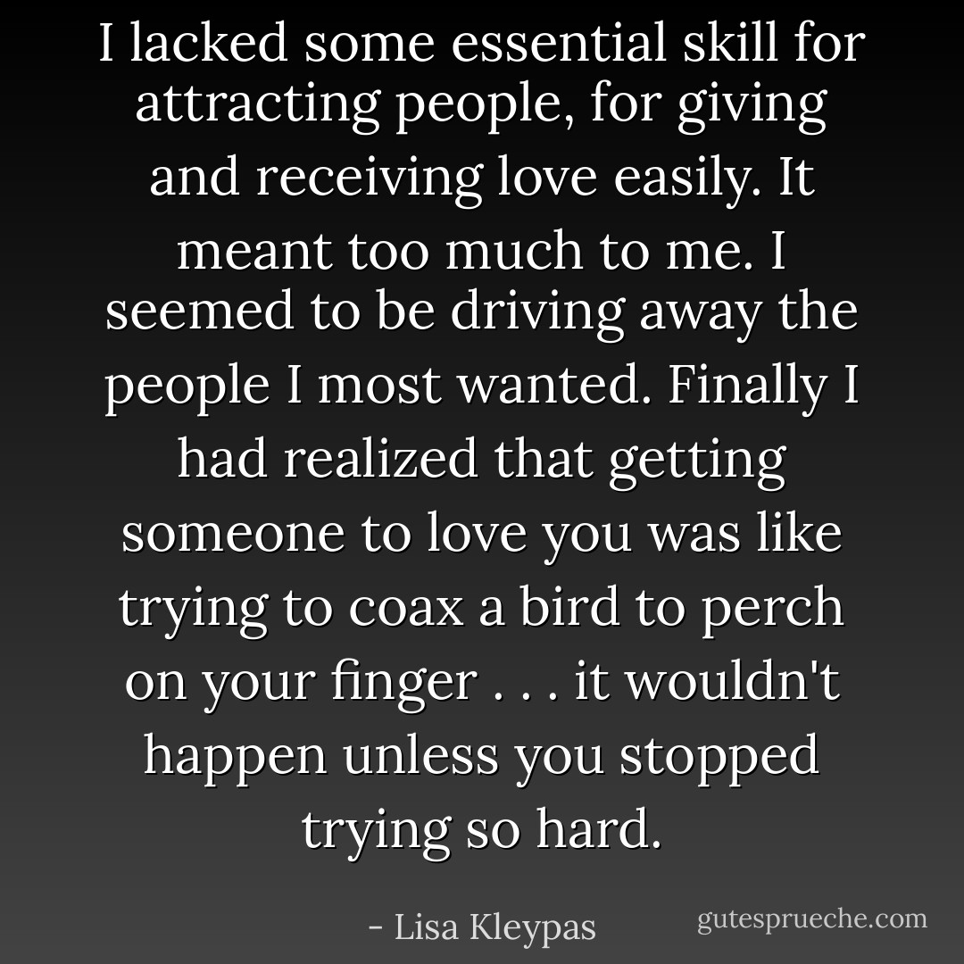 I lacked some essential skill for attracting people, for giving and receiving love easily. It meant too much to me. I seemed to be driving away the people I most wanted. Finally I had realized that getting someone to love you was like trying to coax a bird to perch on your finger . . . it wouldn't happen unless you stopped trying so hard. - Lisa Kleypas
