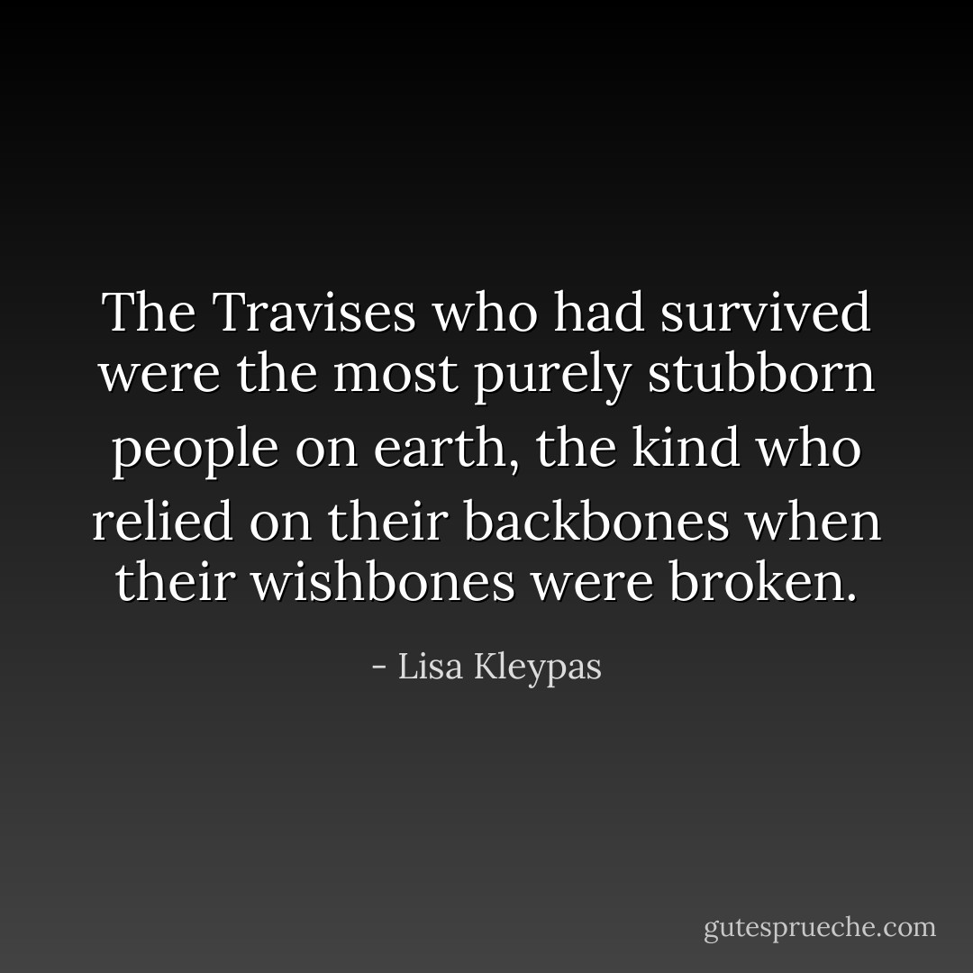 The Travises who had survived were the most purely stubborn people on earth, the kind who relied on their backbones when their wishbones were broken. - Lisa Kleypas