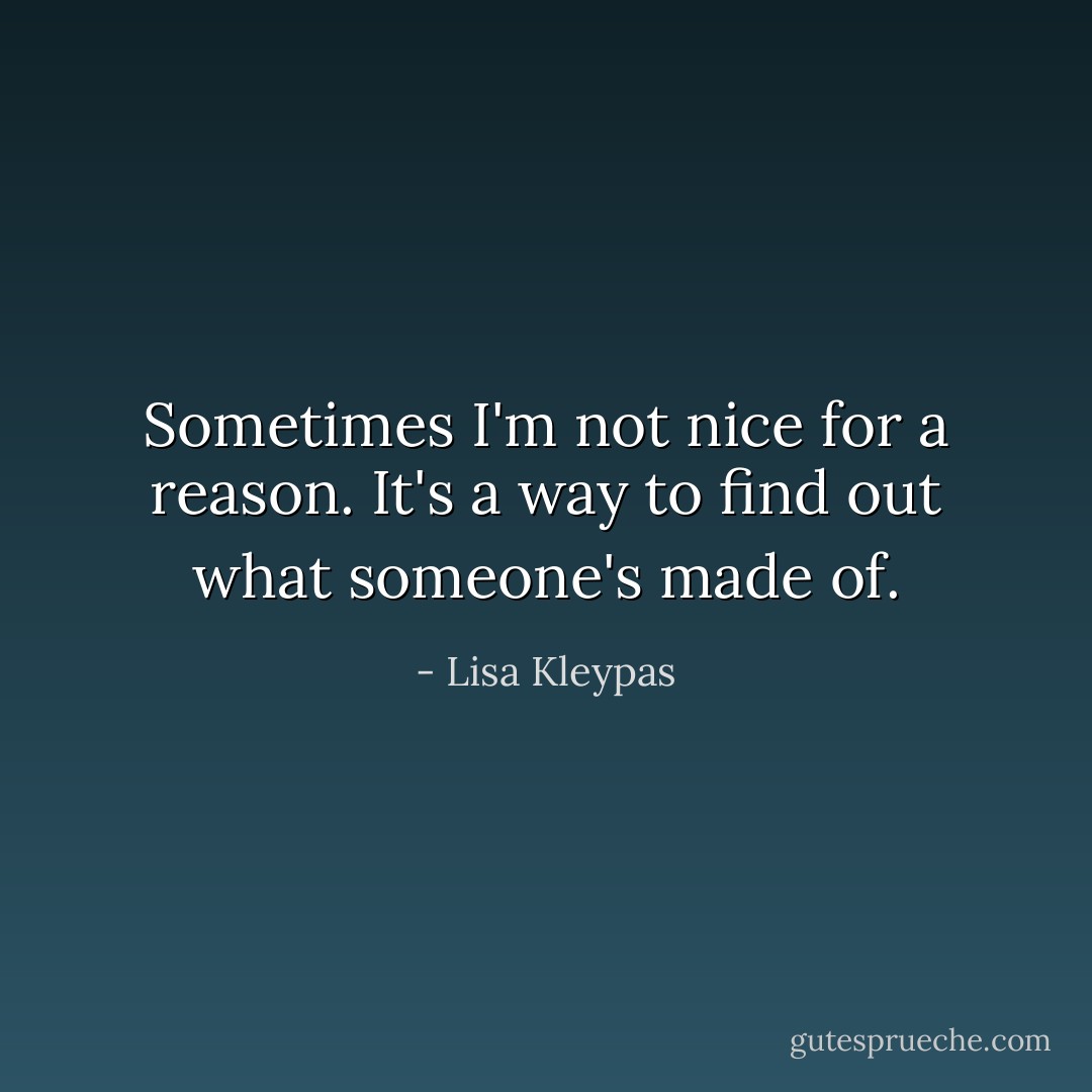 Sometimes I'm not nice for a reason. It's a way to find out what someone's made of. - Lisa Kleypas