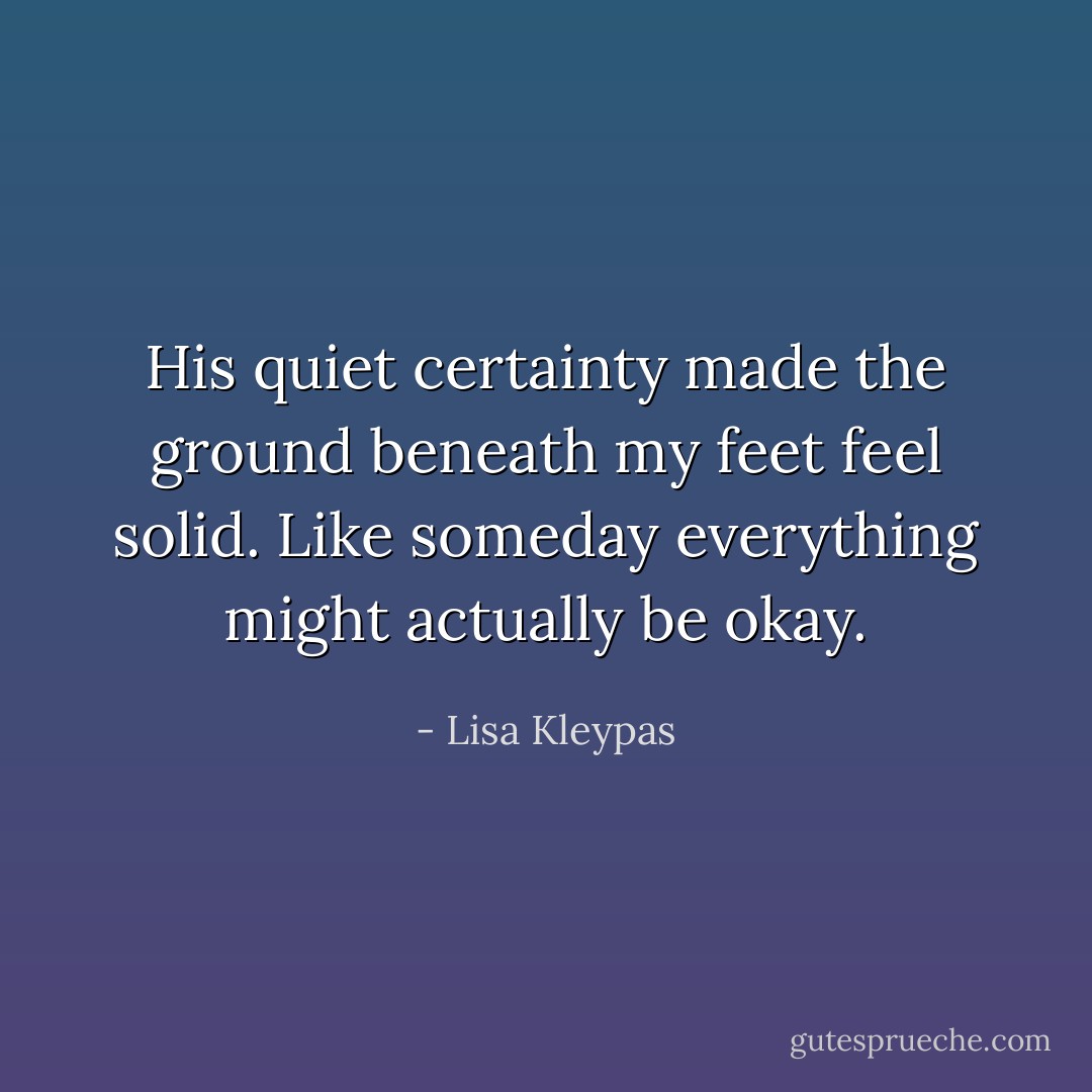 His quiet certainty made the ground beneath my feet feel solid. Like someday everything might actually be okay. - Lisa Kleypas