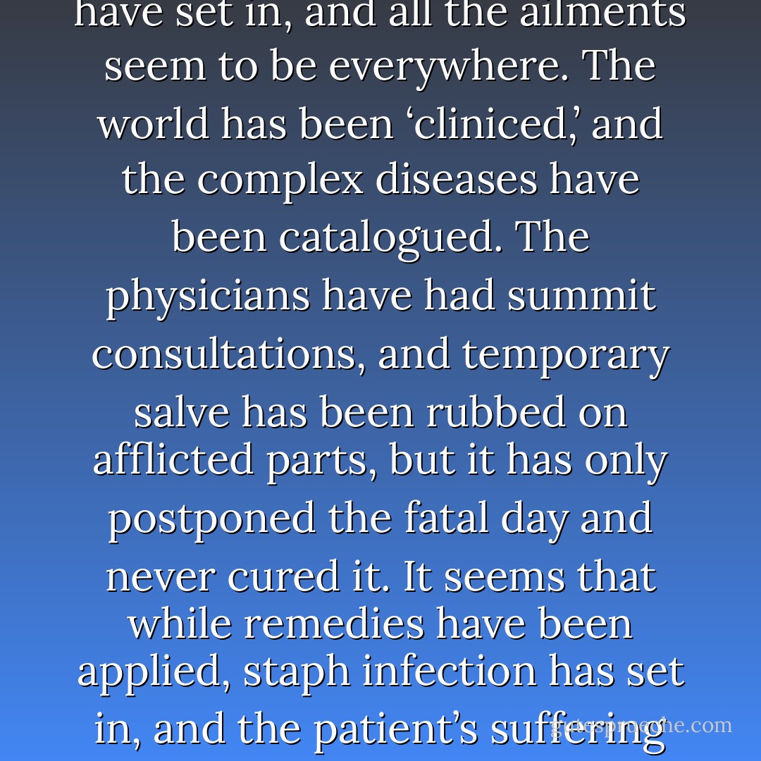 Our world is in turmoil. It is aging toward senility. It is<br />very ill. Long ago it was born with brilliant prospects. It<br />was baptized by water, and its sins were washed away. It<br />was never baptized by fire, for that is still to come. It has<br />had shorter periods of good health, but longer ones of<br />ailing. Most of the time there have been pains and aches<br />in some parts of its anatomy, but now that it is growing<br />old, complications have set in, and all the ailments seem<br />to be everywhere.<br />The world has been ‘cliniced,’ and the complex<br />diseases have been catalogued. The physicians have had<br />summit consultations, and temporary salve has been<br />rubbed on afflicted parts, but it has only postponed the<br />fatal day and never cured it. It seems that while remedies<br />have been applied, staph infection has set in, and the<br />patient’s suffering intensified. His mind is wandering. It<br />cannot remember its previous illnesses nor the cure<br />which was applied. The political physicians through the<br />ages have rejected suggested remedies as unprofessional<br />since they came from lowly prophets. Man being what<br />he is with tendencies such as he has, results can be<br />prognosticated with some degree of accuracy. - Spencer W. Kimball