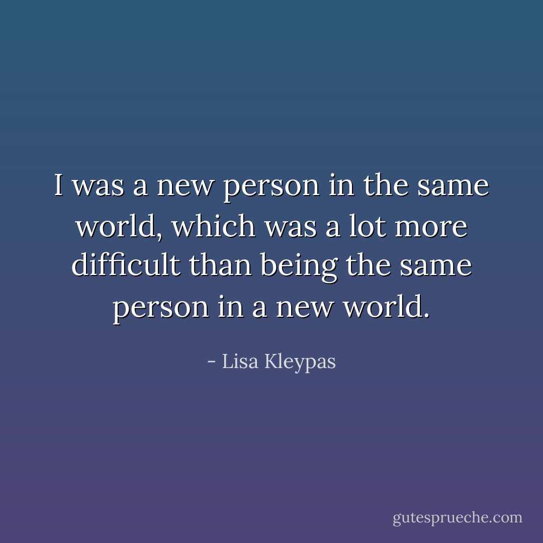 I was a new person in the same world, which was a lot more difficult than being the same person in a new world. - Lisa Kleypas