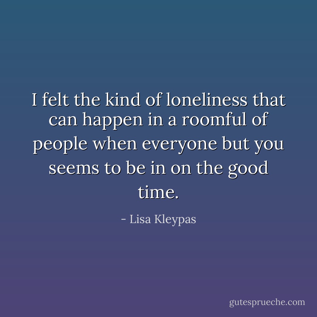 I felt the kind of loneliness that can happen in a roomful of people when everyone but you seems to be in on the good time. - Lisa Kleypas