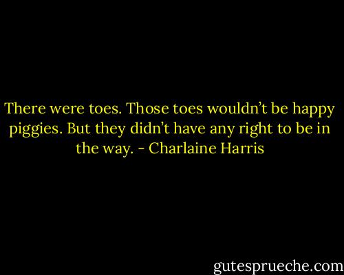 There were toes. Those toes wouldn’t be happy piggies. But they didn’t have any right to be in the way. - Charlaine Harris