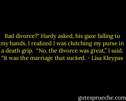 Bad divorce?" Hardy asked, his gaze falling to my hands. I realized I was clutching my purse in a death grip.<br /><br />“No, the divorce was great,” I said. “It was the marriage that sucked. - Lisa Kleypas