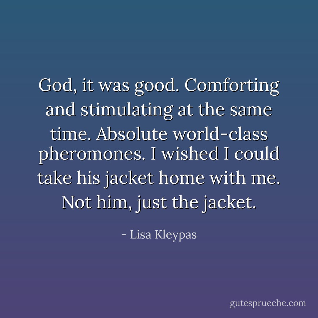 God, it was good. Comforting and stimulating at the same time. Absolute world-class pheromones. I wished I could take his jacket home with me.<br />Not him, just the jacket. - Lisa Kleypas