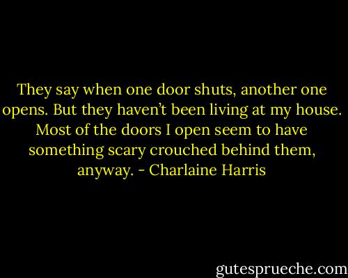 They say when one door shuts, another one opens. But they haven’t been living at my house. Most of the doors I open seem to have something scary crouched behind them, anyway. - Charlaine Harris