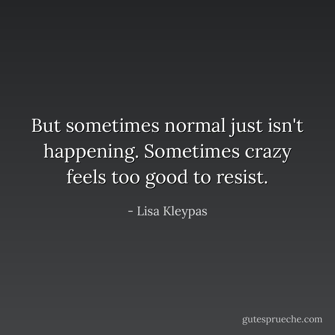 But sometimes normal just isn't happening. Sometimes crazy feels too good to resist. - Lisa Kleypas