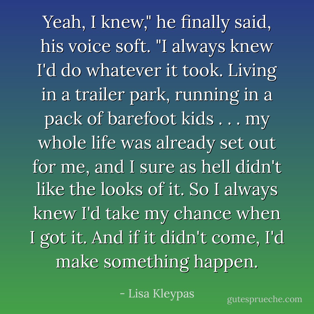 Yeah, I knew," he finally said, his voice soft. "I always knew I'd do whatever it took. Living in a trailer park, running in a pack of barefoot kids . . . my whole life was already set out for me, and I sure as hell didn't like the looks of it. So I always knew I'd take my chance when I got it. And if it didn't come, I'd make something happen. - Lisa Kleypas