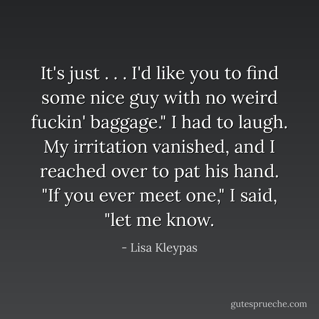 It's just . . . I'd like you to find some nice guy with no weird fuckin' baggage."<br />I had to laugh. My irritation vanished, and I reached over to pat his hand. "If you ever meet one," I said, "let me know. - Lisa Kleypas