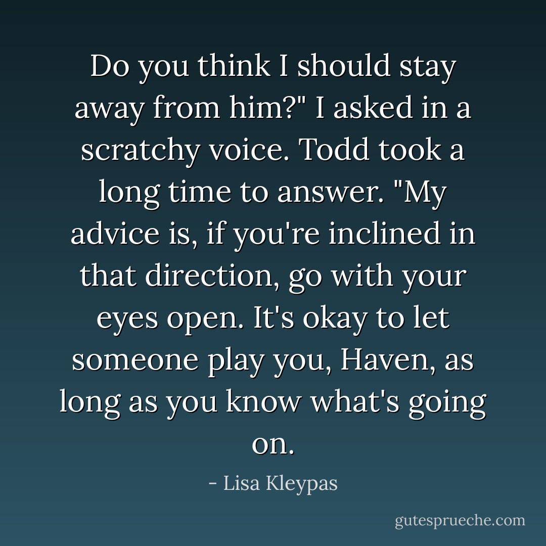 Do you think I should stay away from him?"<br />I asked in a scratchy voice.<br />Todd took a long time to answer. "My advice is, if you're inclined in that direction, go with your eyes open. It's okay to let someone play you, Haven, as long as you know what's going on. - Lisa Kleypas