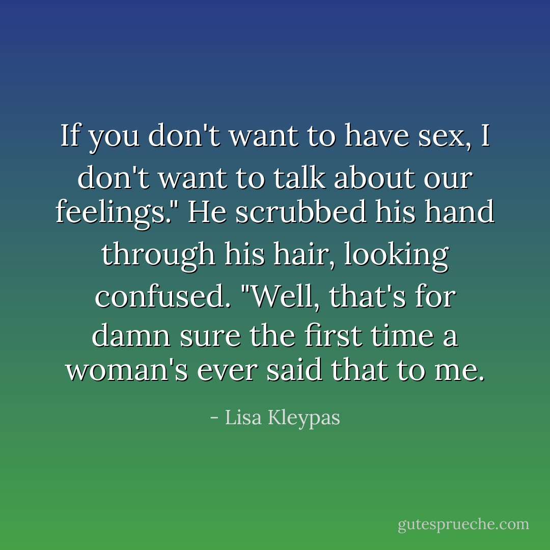 If you don't want to have sex, I don't want to talk about our feelings."<br />He scrubbed his hand through his hair, looking confused. "Well, that's for damn sure the first time a woman's ever said that to me. - Lisa Kleypas