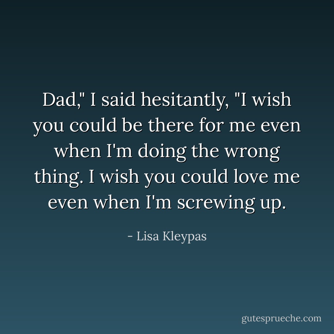 Dad," I said hesitantly, "I wish you could be there for me even when I'm doing the wrong thing. I wish you could love me even when I'm screwing up. - Lisa Kleypas