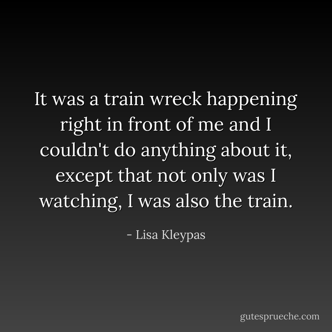 It was a train wreck happening right in front of me and I couldn't do anything about it, except that not only was I watching, I was also the train. - Lisa Kleypas