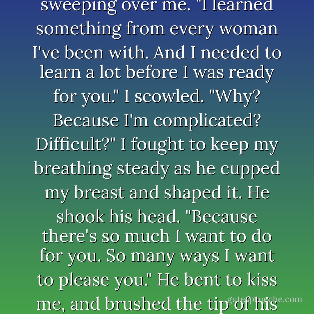I could apologize for all the women I knew before you. But I'm not going to."<br />"Didn't ask you to," I said sullenly.<br />His hand slipped under the sheet, gently sweeping over me. "I learned something from every woman I've been with. And I needed to learn a lot before I was ready for you."<br />I scowled. "Why? Because I'm complicated? Difficult?" I fought to keep my breathing steady as he cupped my breast and shaped it.<br />He shook his head. "Because there's so much I want to do for you. So many ways I want to please you." He bent to kiss me, and brushed the tip of his nose against mine in a playful nudge. "Those women were just practice for you."<br />"Good line," I said grudgingly. - Lisa Kleypas