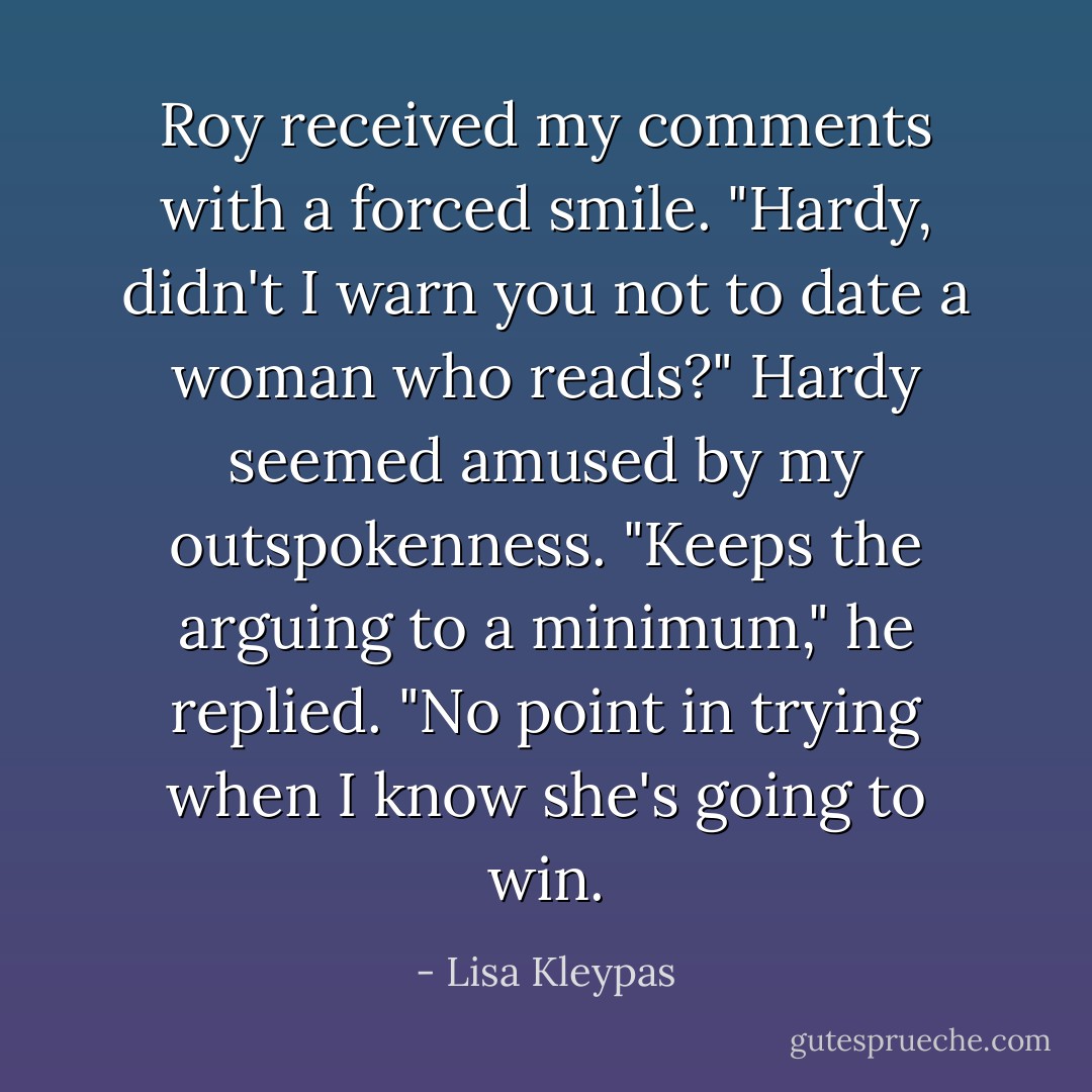 Roy received my comments with a forced<br />smile. "Hardy, didn't I warn you not to date a woman who reads?"<br />Hardy seemed amused by my outspokenness. "Keeps the arguing to a minimum," he replied. "No point in trying when I know she's going to win. - Lisa Kleypas