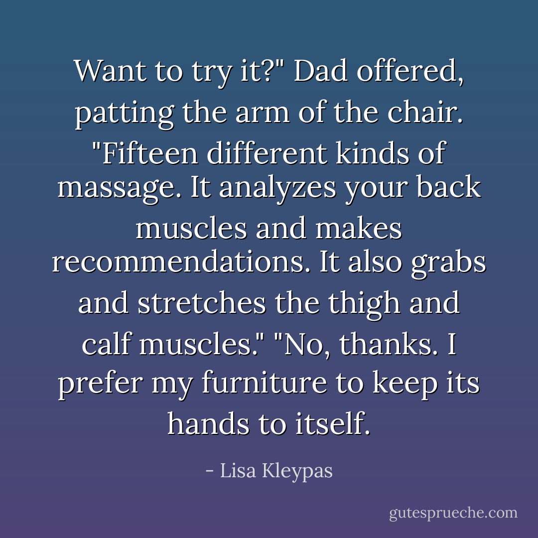 Want to try it?" Dad offered, patting the arm of the chair. "Fifteen different kinds of massage. It analyzes your back muscles and makes recommendations. It also grabs and stretches the thigh and calf muscles."<br />"No, thanks. I prefer my furniture to keep its hands to itself. - Lisa Kleypas