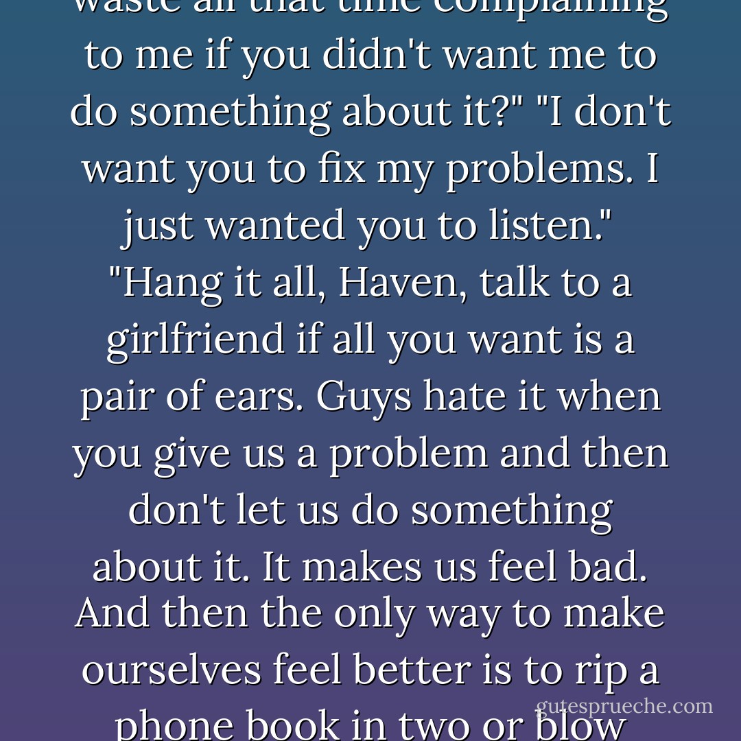 No," I said automatically, "don't do anything about Dad. You can't fix my relationship with him."<br />"I can block or run interference."<br />"Thanks, Jack, but I don't need blocking, and I really don't need any more interference."<br />He looked annoyed. "Well, why did you waste all that time complaining to me if you didn't want me to do something about it?"<br />"I don't want you to fix my problems. I just wanted you to listen."<br />"Hang it all, Haven, talk to a girlfriend if all you want is a pair of ears. Guys hate it when you give us a problem and then don't let us do something about it. It makes us feel bad. And then the only way to make ourselves feel better is to rip a phone book in two or blow something up. So let's get this straight — I'm not a good listener. I'm a guy."<br />"Yes you are." I stood and smiled. "Want to buy me a drink at an after work bar?"<br />"Now you're talking," my brother said, and we left the office. - Lisa Kleypas